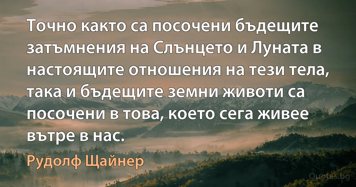 Точно както са посочени бъдещите затъмнения на Слънцето и Луната в настоящите отношения на тези тела, така и бъдещите земни животи са посочени в това, което сега живее вътре в нас. (Рудолф Щайнер)