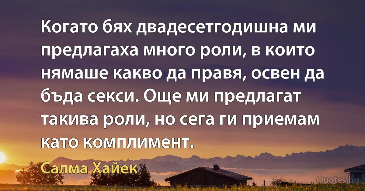 Когато бях двадесетгодишна ми предлагаха много роли, в които нямаше какво да правя, освен да бъда секси. Още ми предлагат такива роли, но сега ги приемам като комплимент. (Салма Хайек)