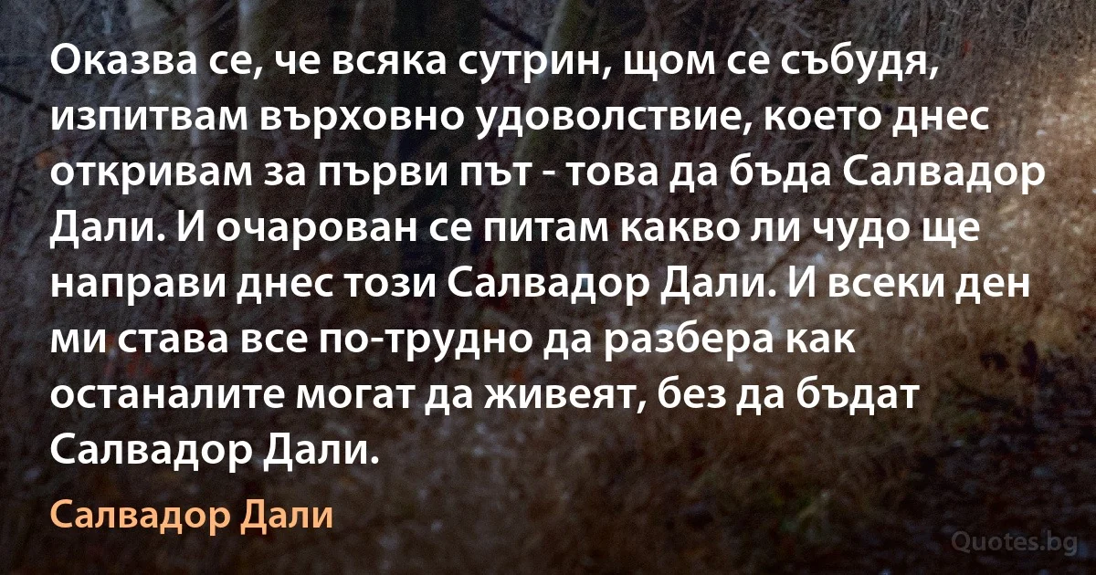 Оказва се, че всяка сутрин, щом се събудя, изпитвам върховно удоволствие, което днес откривам за първи път - това да бъда Салвадор Дали. И очарован се питам какво ли чудо ще направи днес този Салвадор Дали. И всеки ден ми става все по-трудно да разбера как останалите могат да живеят, без да бъдат Салвадор Дали. (Салвадор Дали)