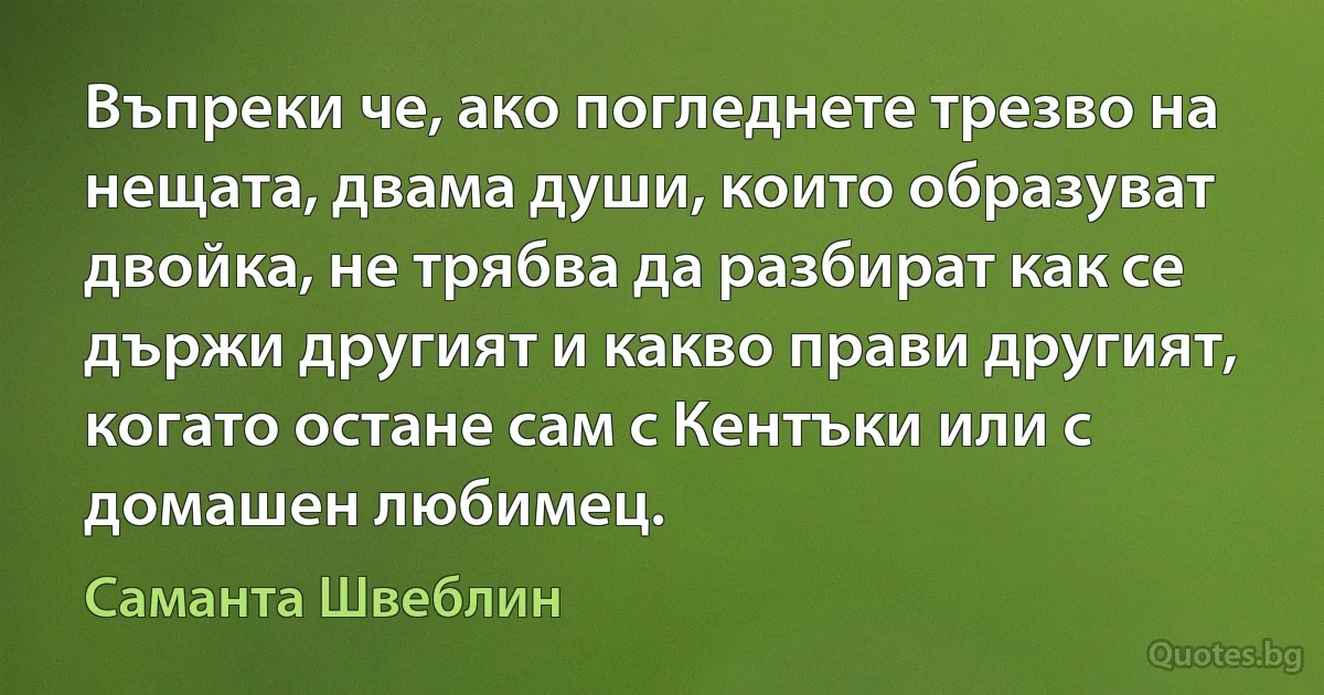 Въпреки че, ако погледнете трезво на нещата, двама души, които образуват двойка, не трябва да разбират как се държи другият и какво прави другият, когато остане сам с Кентъки или с домашен любимец. (Саманта Швеблин)