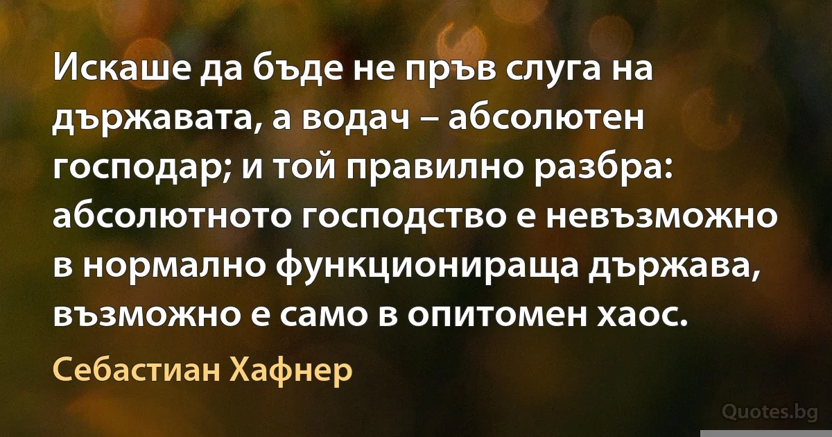 Искаше да бъде не пръв слуга на държавата, а водач – абсолютен господар; и той правилно разбра: абсолютното господство е невъзможно в нормално функционираща държава, възможно е само в опитомен хаос. (Себастиан Хафнер)