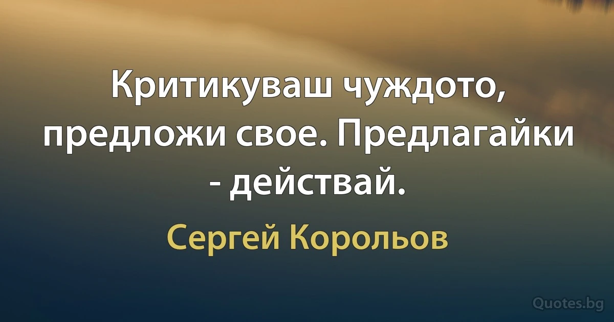 Критикуваш чуждото, предложи свое. Предлагайки - действай. (Сергей Корольов)