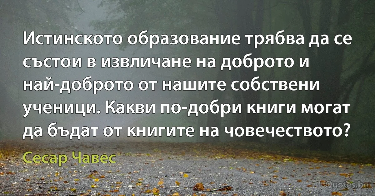 Истинското образование трябва да се състои в извличане на доброто и най-доброто от нашите собствени ученици. Какви по-добри книги могат да бъдат от книгите на човечеството? (Сесар Чавес)