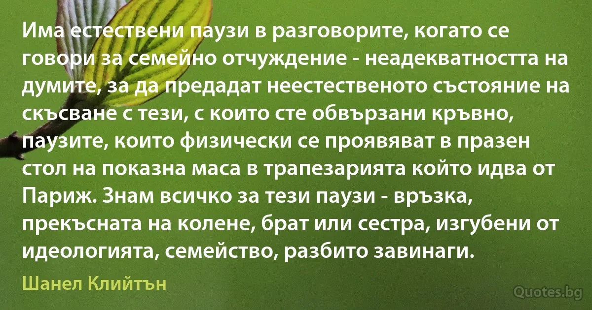 Има естествени паузи в разговорите, когато се говори за семейно отчуждение - неадекватността на думите, за да предадат неестественото състояние на скъсване с тези, с които сте обвързани кръвно, паузите, които физически се проявяват в празен стол на показна маса в трапезарията който идва от Париж. Знам всичко за тези паузи - връзка, прекъсната на колене, брат или сестра, изгубени от идеологията, семейство, разбито завинаги. (Шанел Клийтън)