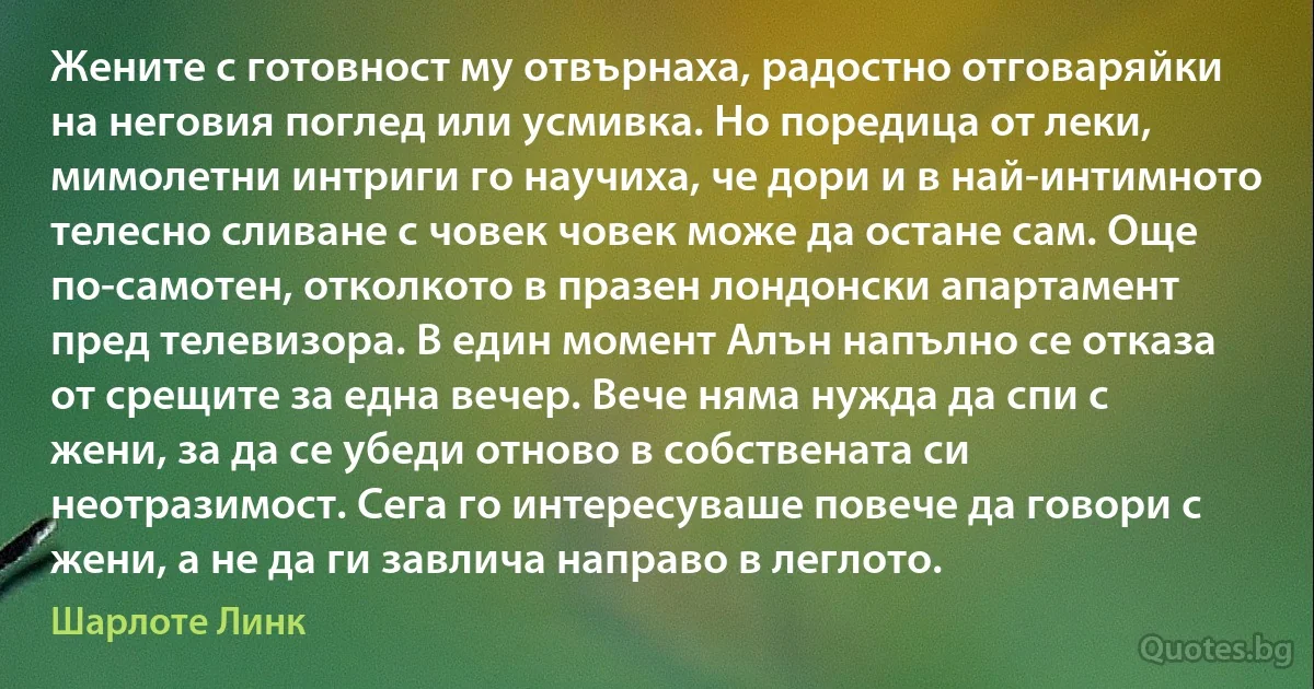 Жените с готовност му отвърнаха, радостно отговаряйки на неговия поглед или усмивка. Но поредица от леки, мимолетни интриги го научиха, че дори и в най-интимното телесно сливане с човек човек може да остане сам. Още по-самотен, отколкото в празен лондонски апартамент пред телевизора. В един момент Алън напълно се отказа от срещите за една вечер. Вече няма нужда да спи с жени, за да се убеди отново в собствената си неотразимост. Сега го интересуваше повече да говори с жени, а не да ги завлича направо в леглото. (Шарлоте Линк)