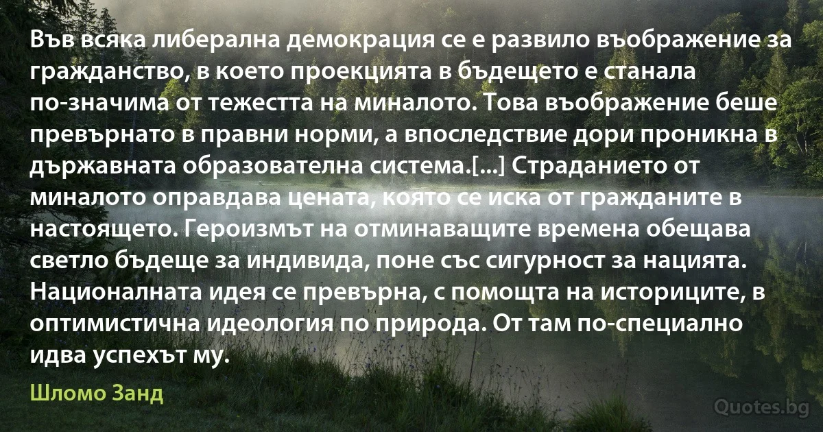 Във всяка либерална демокрация се е развило въображение за гражданство, в което проекцията в бъдещето е станала по-значима от тежестта на миналото. Това въображение беше превърнато в правни норми, а впоследствие дори проникна в държавната образователна система.[...] Страданието от миналото оправдава цената, която се иска от гражданите в настоящето. Героизмът на отминаващите времена обещава светло бъдеще за индивида, поне със сигурност за нацията. Националната идея се превърна, с помощта на историците, в оптимистична идеология по природа. От там по-специално идва успехът му. (Шломо Занд)