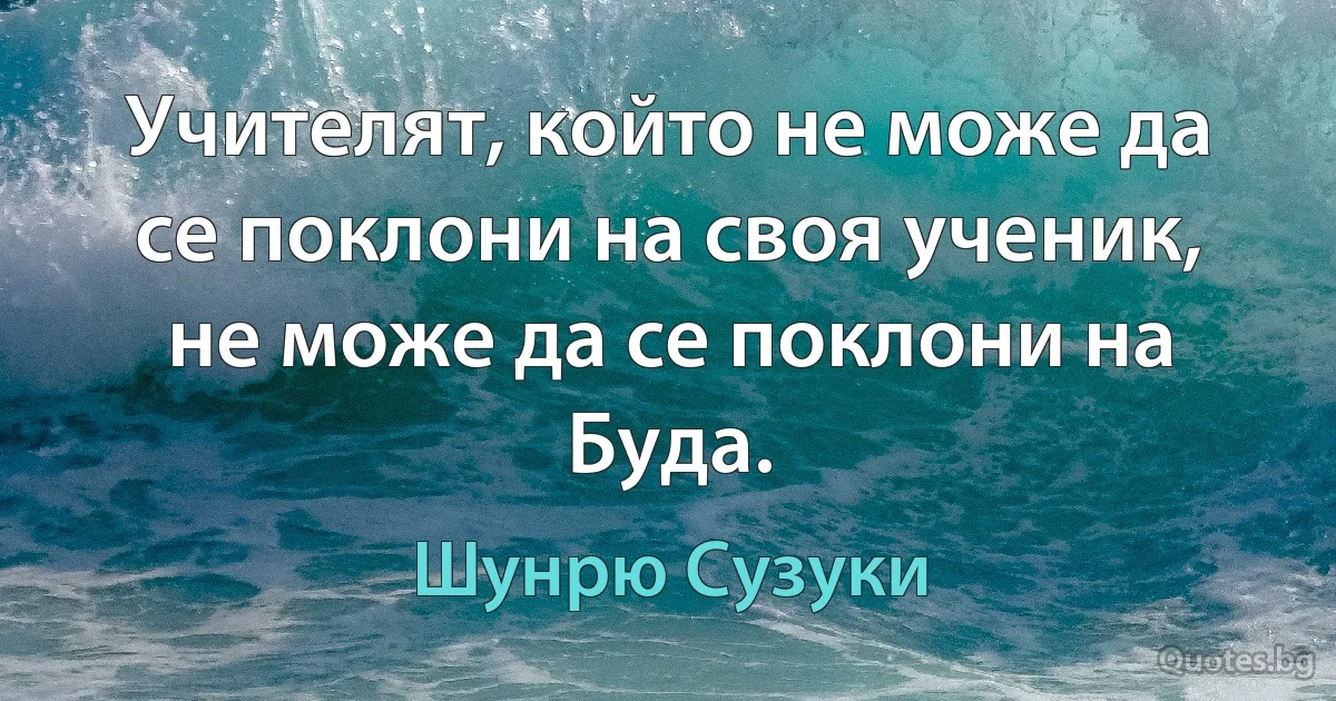 Учителят, който не може да се поклони на своя ученик, не може да се поклони на Буда. (Шунрю Сузуки)