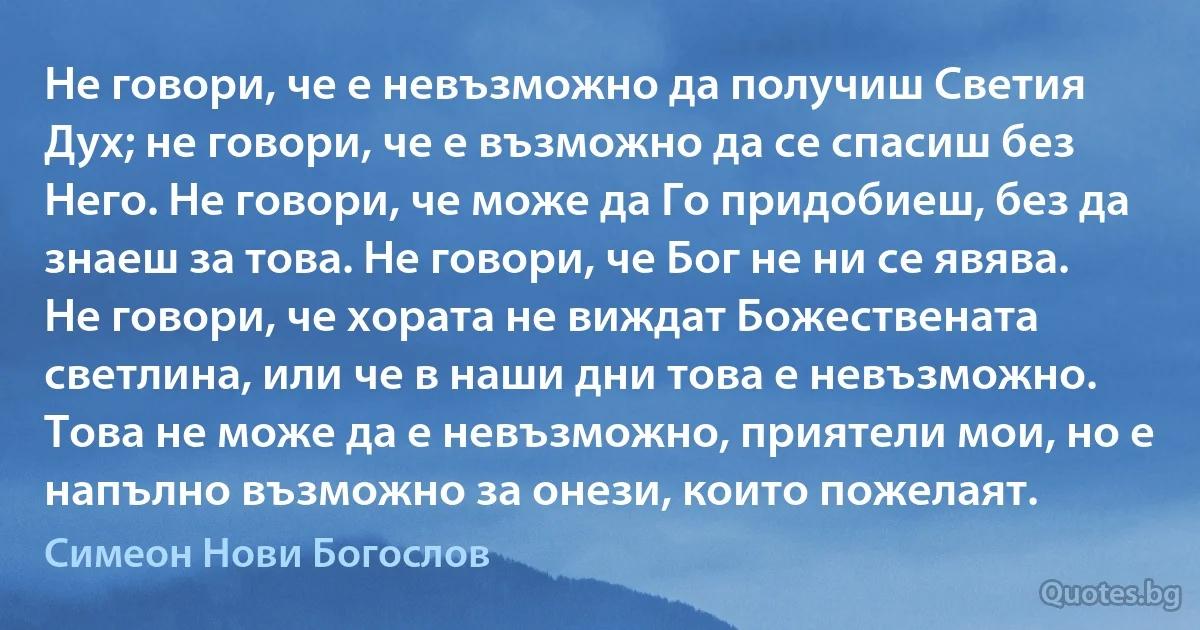 Не говори, че е невъзможно да получиш Светия Дух; не говори, че е възможно да се спасиш без Него. Не говори, че може да Го придобиеш, без да знаеш за това. Не говори, че Бог не ни се явява. Не говори, че хората не виждат Божествената светлина, или че в наши дни това е невъзможно. Това не може да е невъзможно, приятели мои, но е напълно възможно за онези, които пожелаят. (Симеон Нови Богослов)