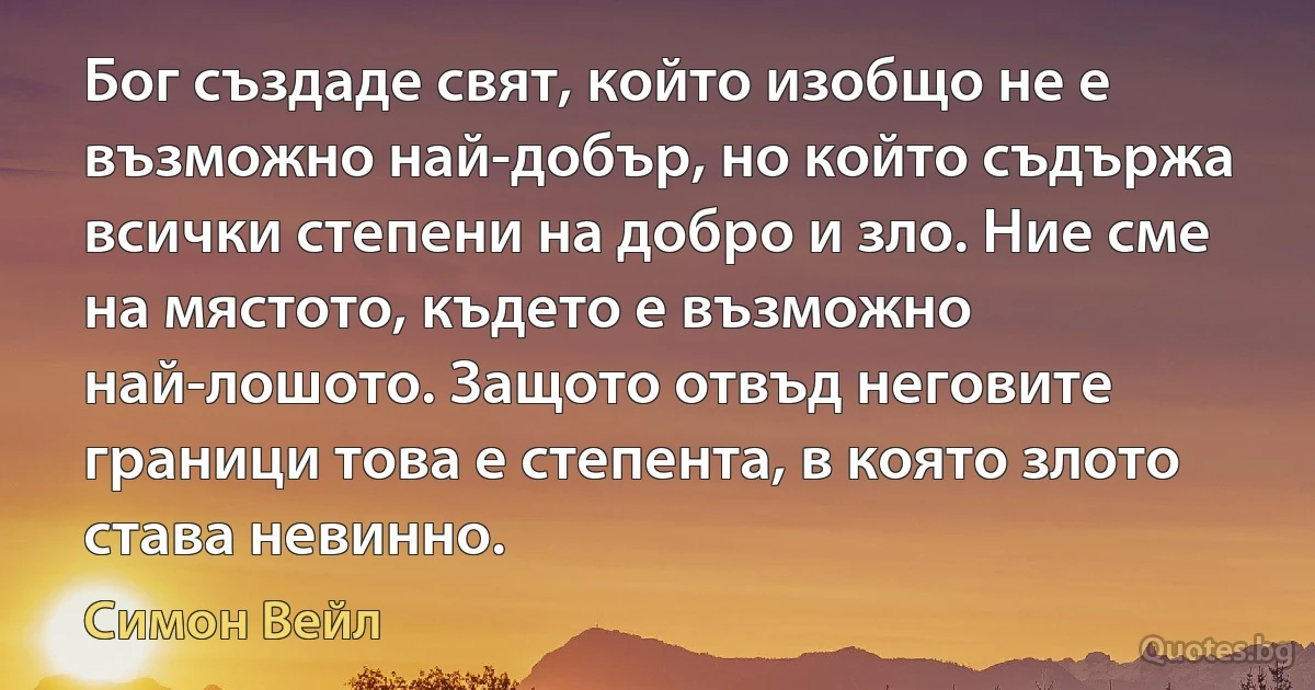 Бог създаде свят, който изобщо не е възможно най-добър, но който съдържа всички степени на добро и зло. Ние сме на мястото, където е възможно най-лошото. Защото отвъд неговите граници това е степента, в която злото става невинно. (Симон Вейл)