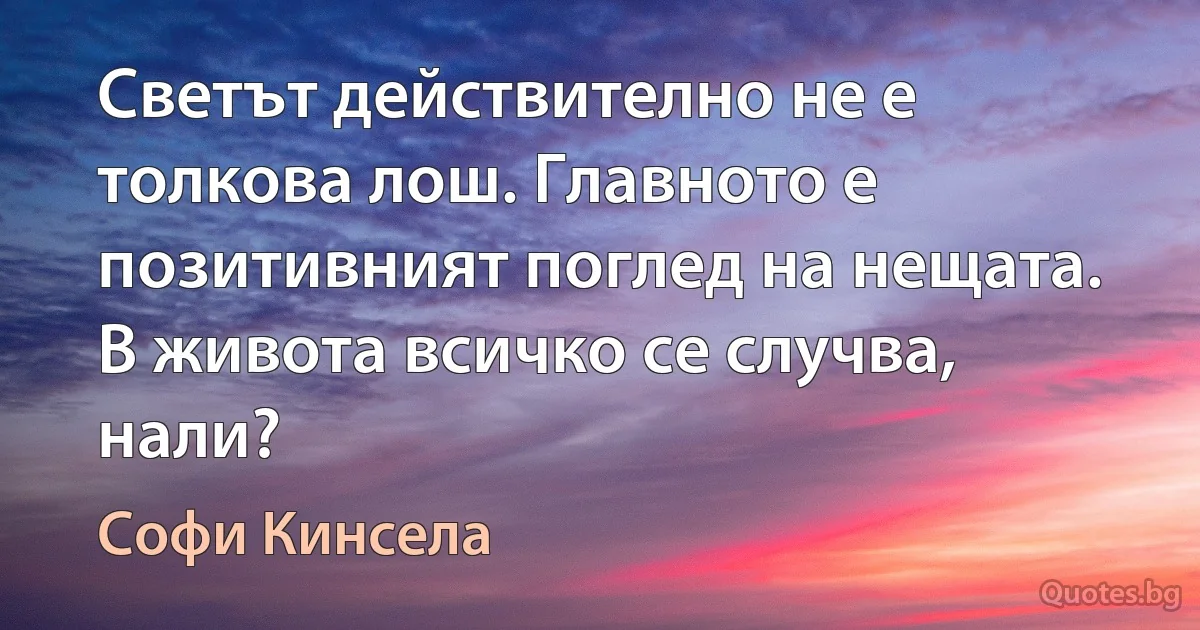 Светът действително не е толкова лош. Главното е позитивният поглед на нещата. В живота всичко се случва, нали? (Софи Кинсела)