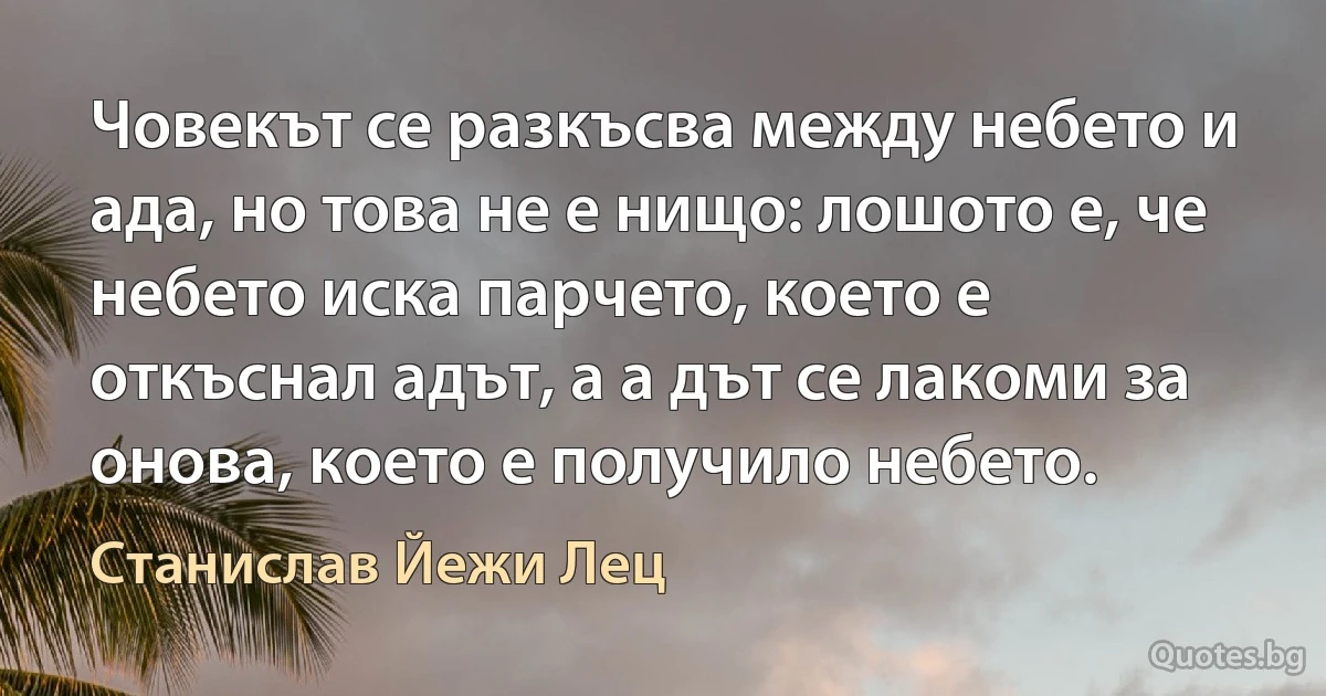 Човекът се разкъсва между небето и ада, но това не е нищо: лошото е, че небето иска парчето, което е откъснал адът, а а дът се лакоми за онова, което е получило небето. (Станислав Йежи Лец)