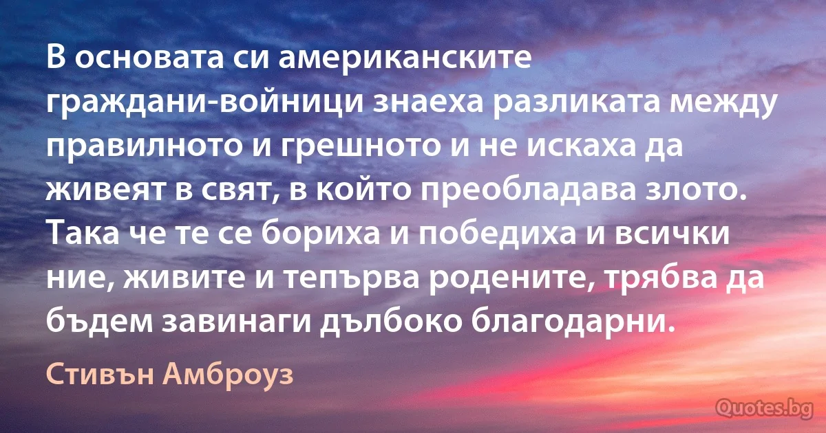 В основата си американските граждани-войници знаеха разликата между правилното и грешното и не искаха да живеят в свят, в който преобладава злото. Така че те се бориха и победиха и всички ние, живите и тепърва родените, трябва да бъдем завинаги дълбоко благодарни. (Стивън Амброуз)