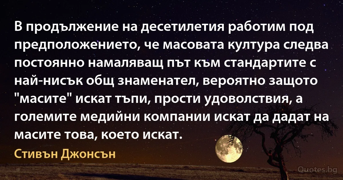 В продължение на десетилетия работим под предположението, че масовата култура следва постоянно намаляващ път към стандартите с най-нисък общ знаменател, вероятно защото "масите" искат тъпи, прости удоволствия, а големите медийни компании искат да дадат на масите това, което искат. (Стивън Джонсън)