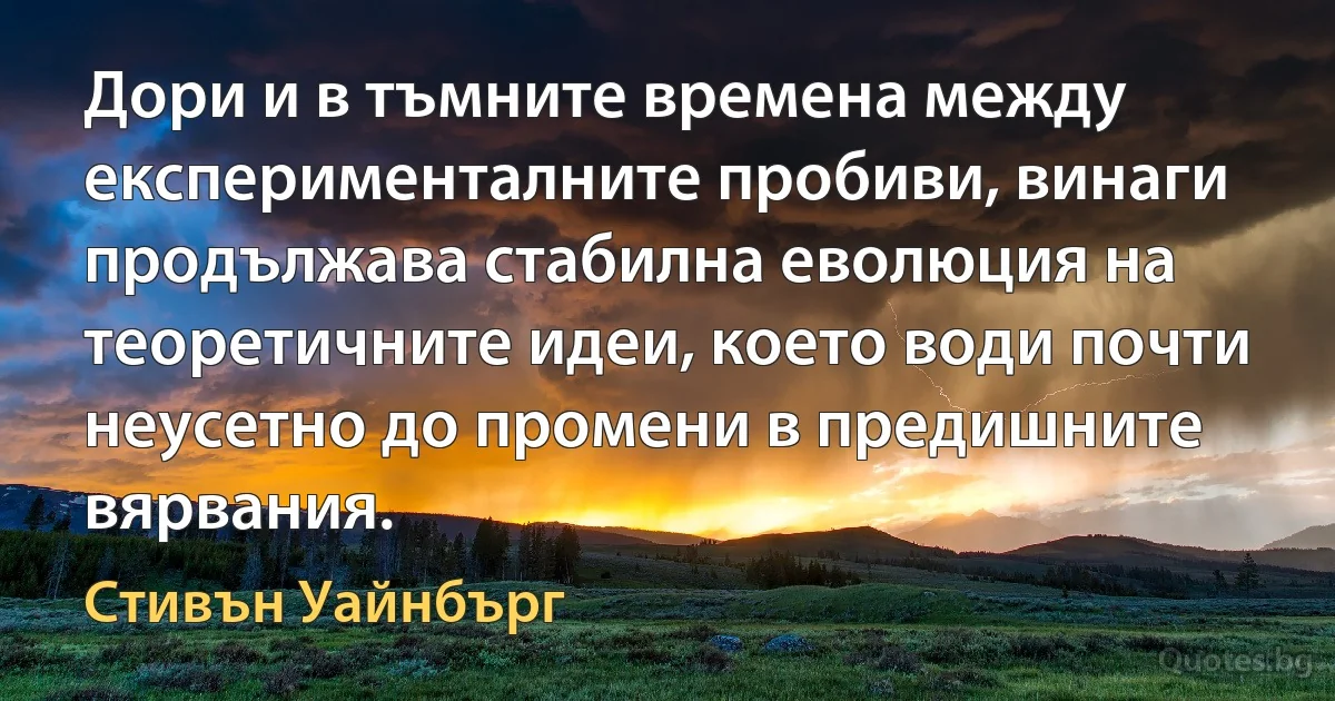 Дори и в тъмните времена между експерименталните пробиви, винаги продължава стабилна еволюция на теоретичните идеи, което води почти неусетно до промени в предишните вярвания. (Стивън Уайнбърг)