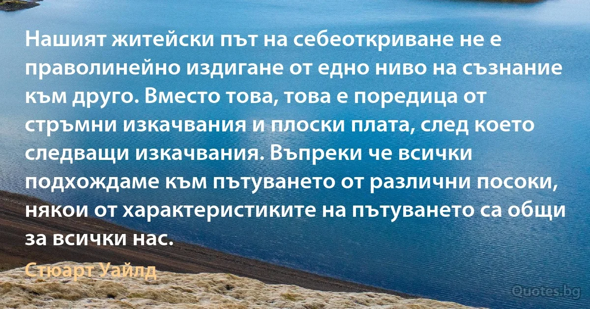 Нашият житейски път на себеоткриване не е праволинейно издигане от едно ниво на съзнание към друго. Вместо това, това е поредица от стръмни изкачвания и плоски плата, след което следващи изкачвания. Въпреки че всички подхождаме към пътуването от различни посоки, някои от характеристиките на пътуването са общи за всички нас. (Стюарт Уайлд)