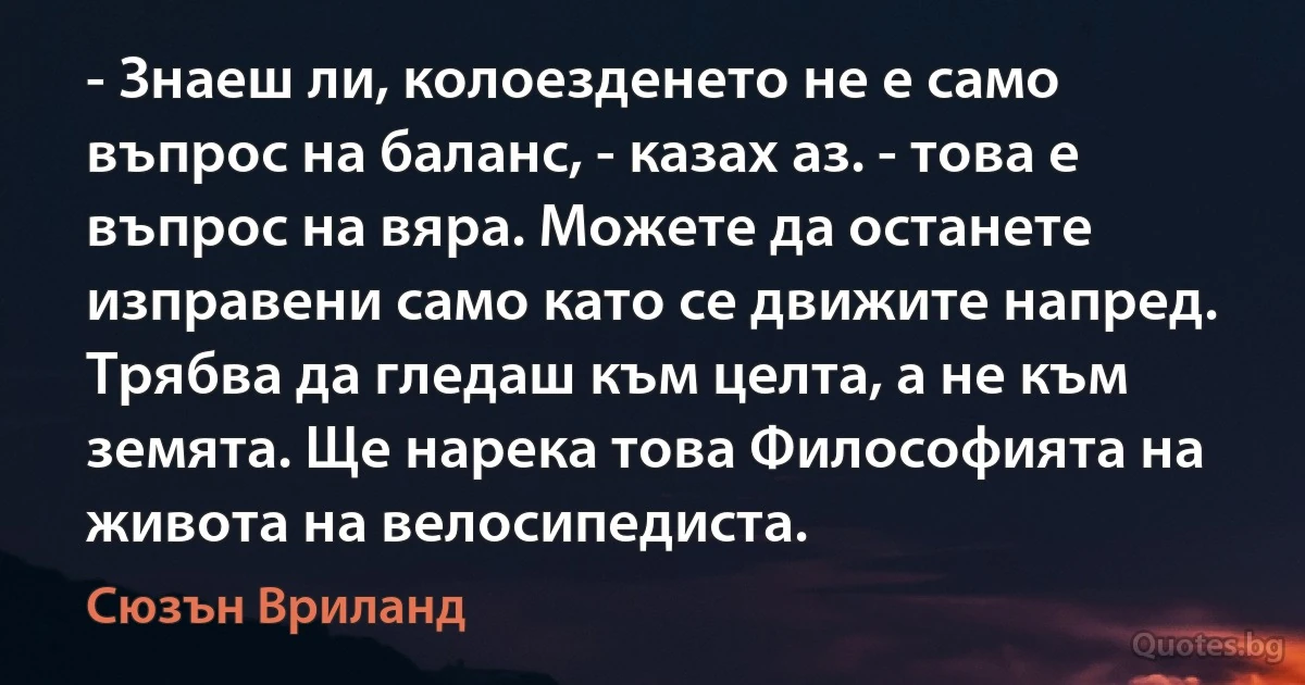 - Знаеш ли, колоезденето не е само въпрос на баланс, - казах аз. - това е въпрос на вяра. Можете да останете изправени само като се движите напред. Трябва да гледаш към целта, а не към земята. Ще нарека това Философията на живота на велосипедиста. (Сюзън Вриланд)