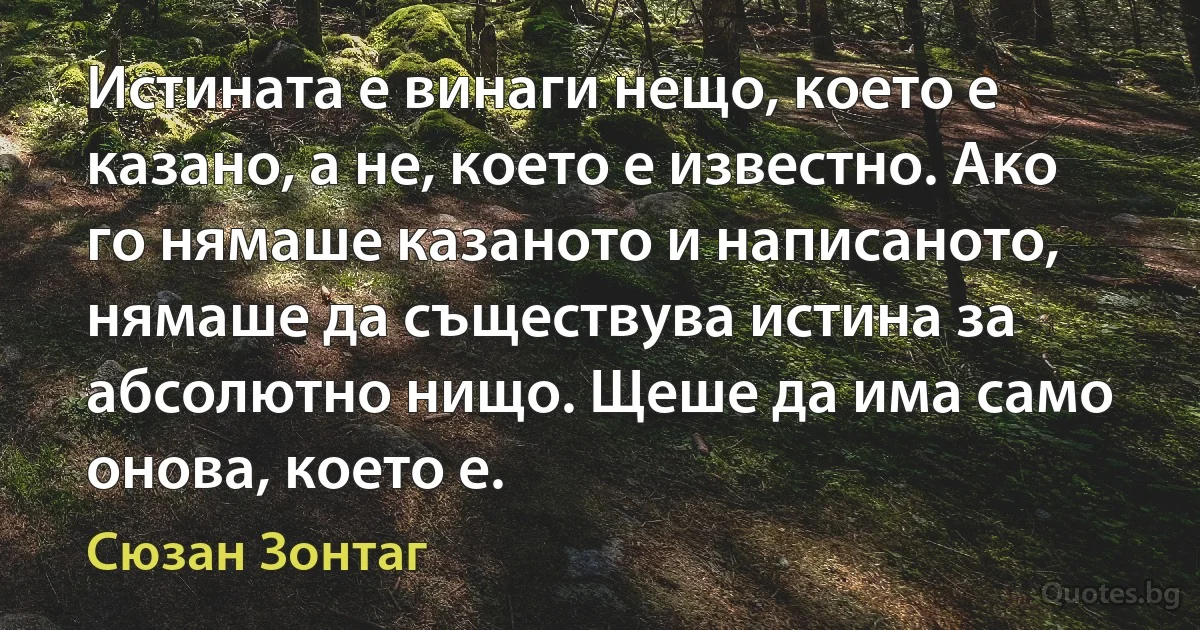 Истината е винаги нещо, което е казано, а не, което е известно. Ако го нямаше казаното и написаното, нямаше да съществува истина за абсолютно нищо. Щеше да има само онова, което е. (Сюзан Зонтаг)