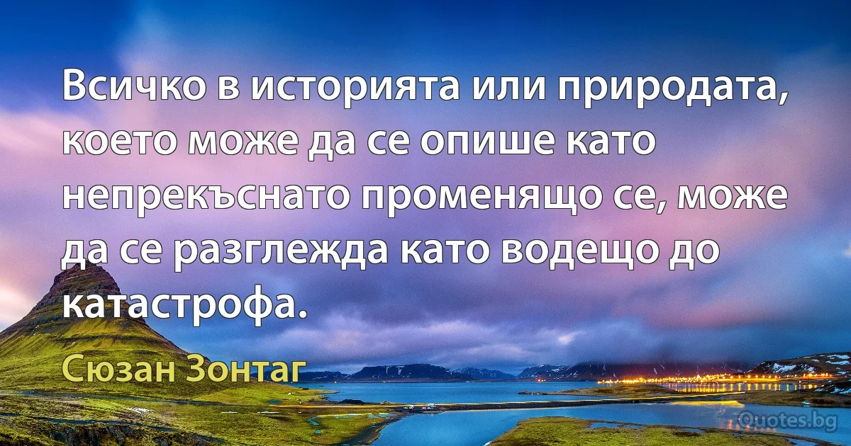 Всичко в историята или природата, което може да се опише като непрекъснато променящо се, може да се разглежда като водещо до катастрофа. (Сюзан Зонтаг)