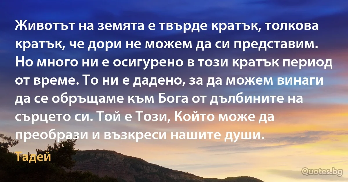 Животът на земята е твърде кратък, толкова кратък, че дори не можем да си представим. Но много ни е осигурено в този кратък период от време. То ни е дадено, за да можем винаги да се обръщаме към Бога от дълбините на сърцето си. Той е Този, Който може да преобрази и възкреси нашите души. (Тадей)