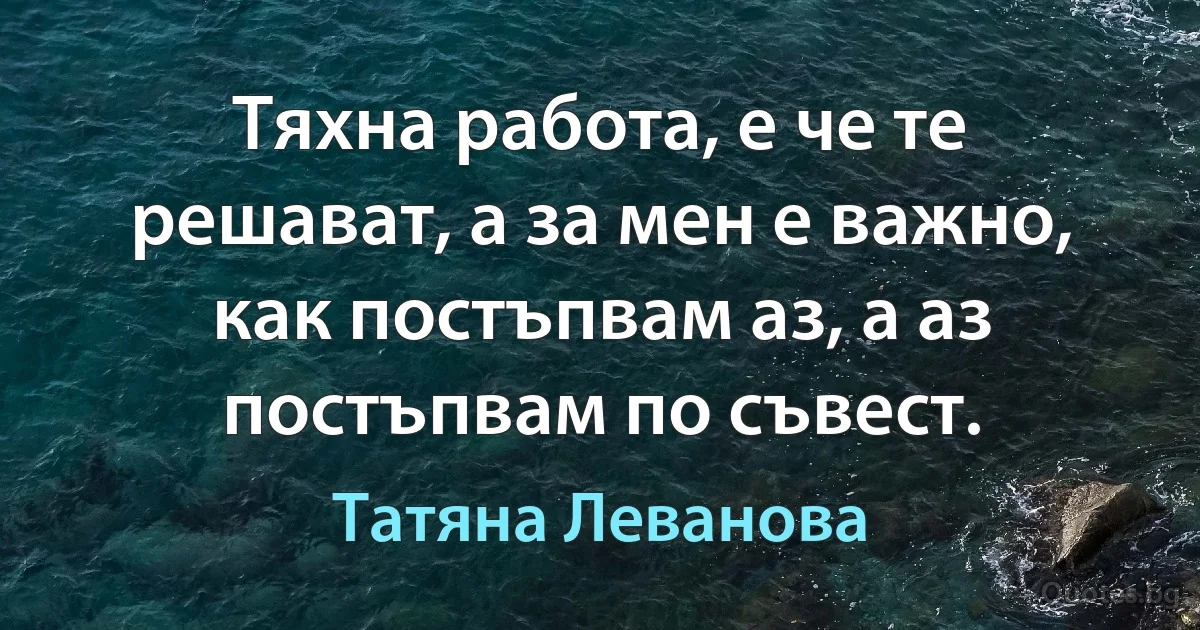 Тяхна работа, е че те решават, а за мен е важно, как постъпвам аз, а аз постъпвам по съвест. (Татяна Леванова)