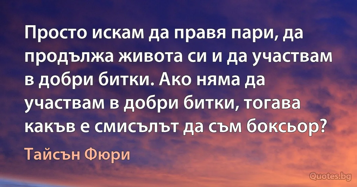 Просто искам да правя пари, да продължа живота си и да участвам в добри битки. Ако няма да участвам в добри битки, тогава какъв е смисълът да съм боксьор? (Тайсън Фюри)