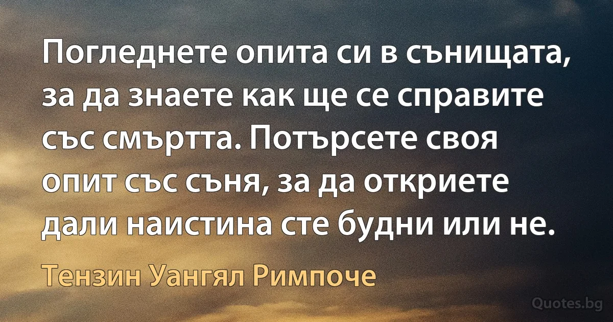 Погледнете опита си в сънищата, за да знаете как ще се справите със смъртта. Потърсете своя опит със съня, за да откриете дали наистина сте будни или не. (Тензин Уангял Римпоче)