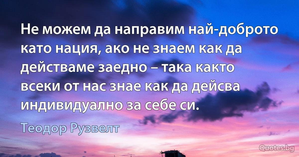 Не можем да направим най-доброто като нация, ако не знаем как да действаме заедно – така както всеки от нас знае как да дейсва индивидуално за себе си. (Теодор Рузвелт)