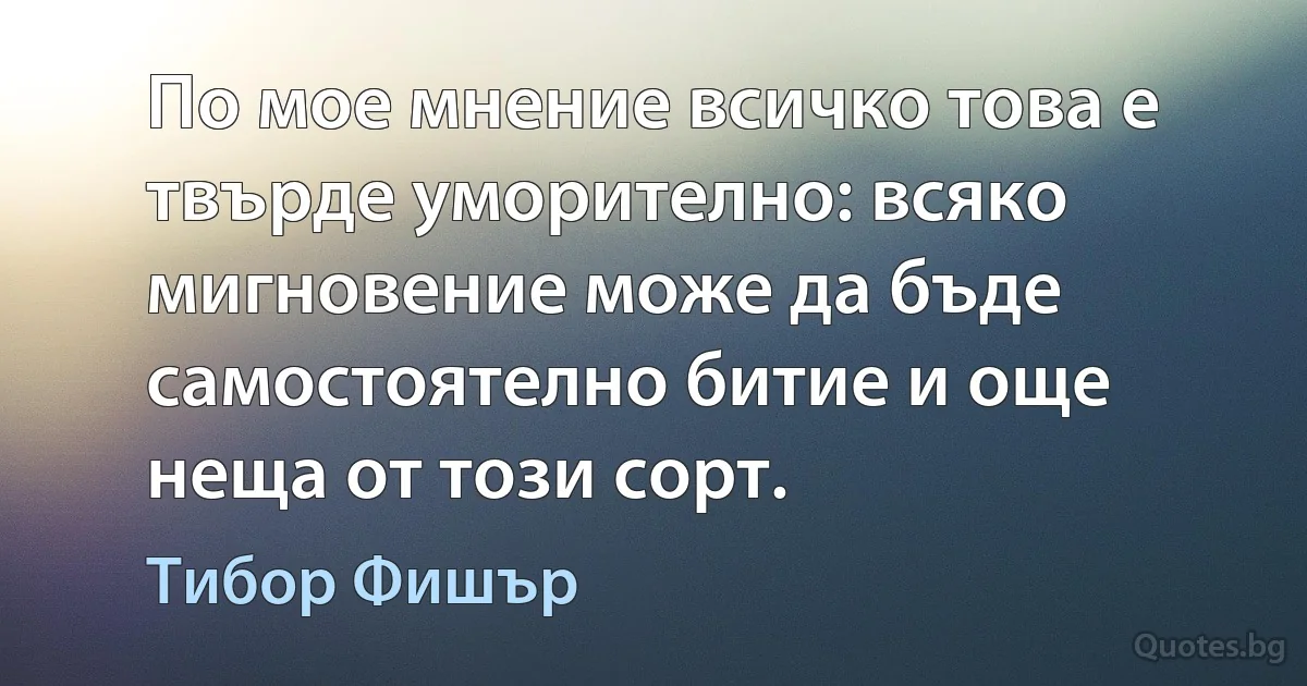 По мое мнение всичко това е твърде уморително: всяко мигновение може да бъде самостоятелно битие и още неща от този сорт. (Тибор Фишър)