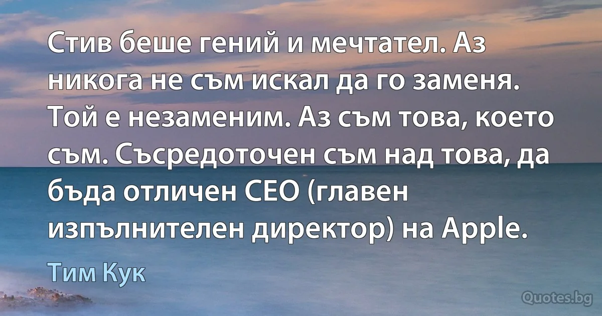 Стив беше гений и мечтател. Аз никога не съм искал да го заменя. Той е незаменим. Аз съм това, което съм. Съсредоточен съм над това, да бъда отличен CEO (главен изпълнителен директор) на Apple. (Тим Кук)