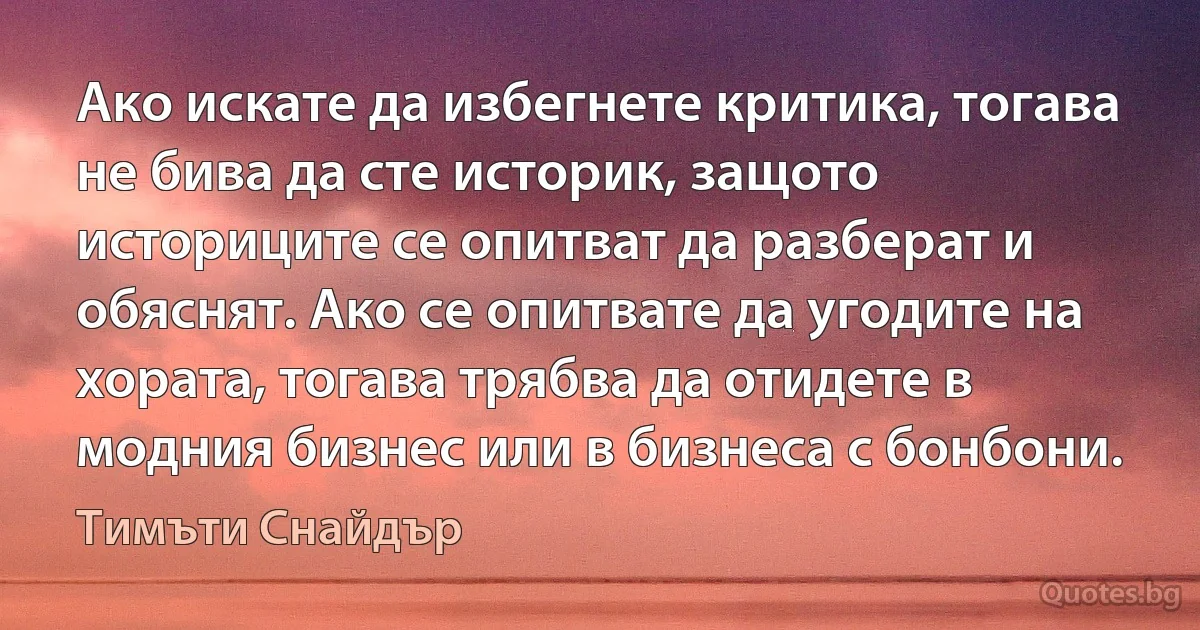 Ако искате да избегнете критика, тогава не бива да сте историк, защото историците се опитват да разберат и обяснят. Ако се опитвате да угодите на хората, тогава трябва да отидете в модния бизнес или в бизнеса с бонбони. (Тимъти Снайдър)