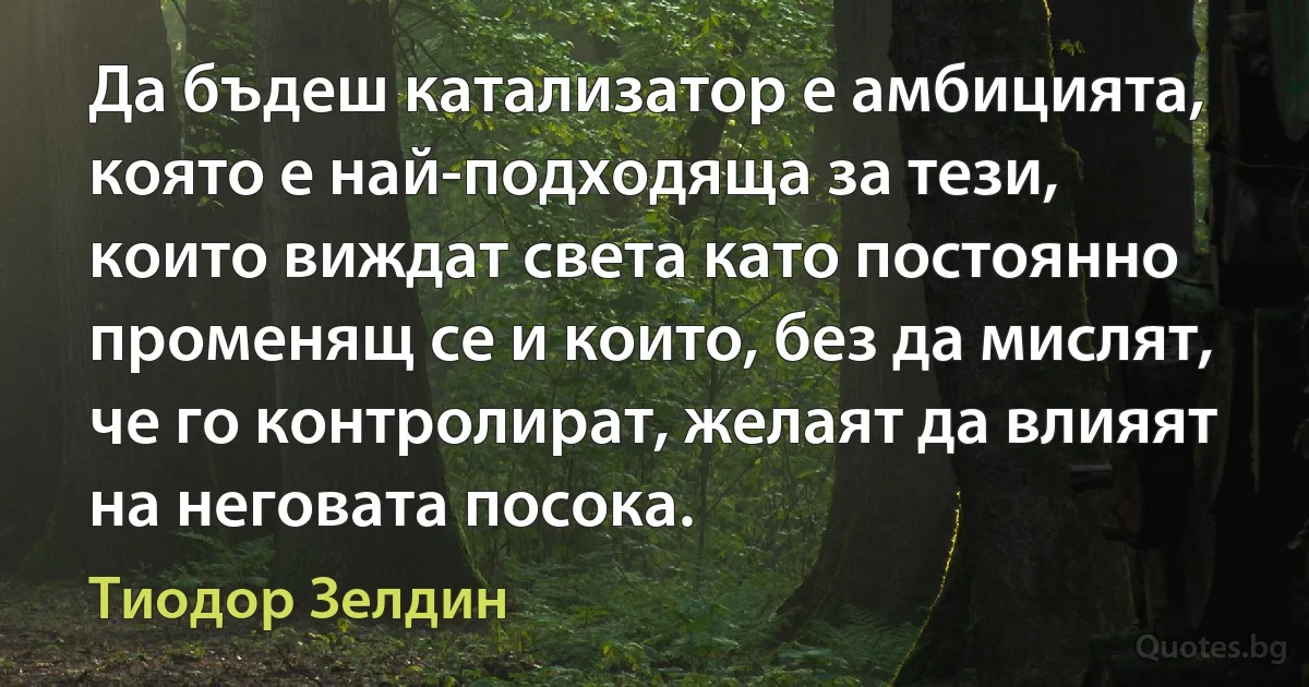 Да бъдеш катализатор е амбицията, която е най-подходяща за тези, които виждат света като постоянно променящ се и които, без да мислят, че го контролират, желаят да влияят на неговата посока. (Тиодор Зелдин)