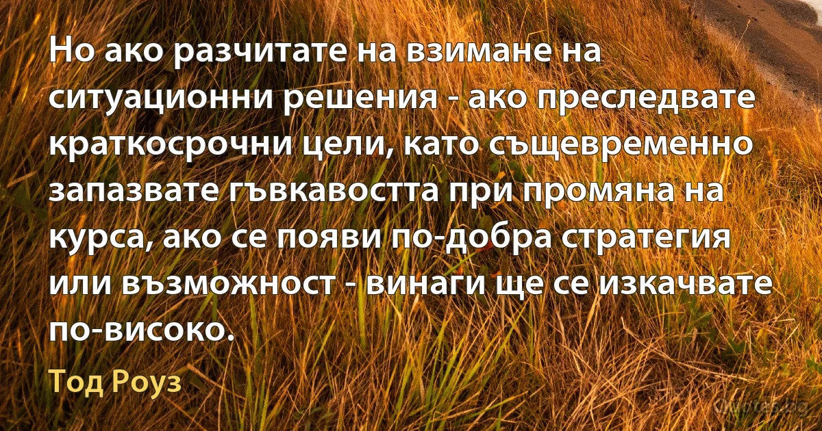 Но ако разчитате на взимане на ситуационни решения - ако преследвате краткосрочни цели, като същевременно запазвате гъвкавостта при промяна на курса, ако се появи по-добра стратегия или възможност - винаги ще се изкачвате по-високо. (Тод Роуз)