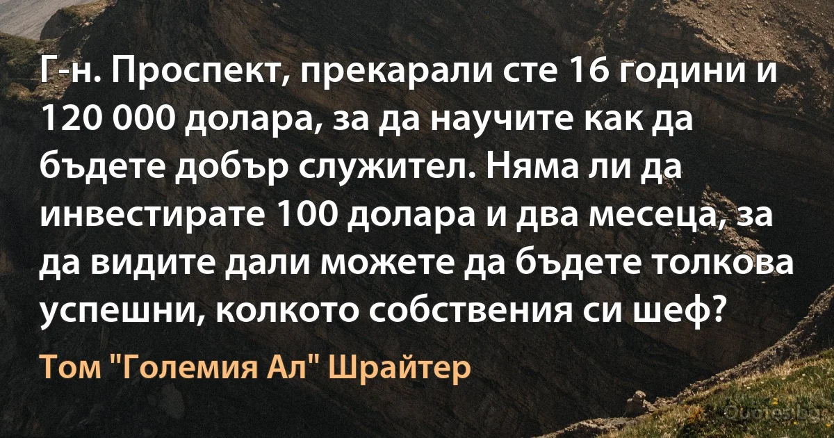 Г-н. Проспект, прекарали сте 16 години и 120 000 долара, за да научите как да бъдете добър служител. Няма ли да инвестирате 100 долара и два месеца, за да видите дали можете да бъдете толкова успешни, колкото собствения си шеф? (Том "Големия Ал" Шрайтер)