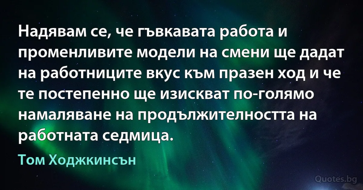 Надявам се, че гъвкавата работа и променливите модели на смени ще дадат на работниците вкус към празен ход и че те постепенно ще изискват по-голямо намаляване на продължителността на работната седмица. (Том Ходжкинсън)