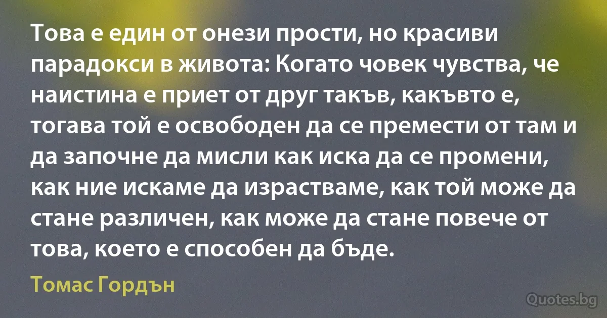 Това е един от онези прости, но красиви парадокси в живота: Когато човек чувства, че наистина е приет от друг такъв, какъвто е, тогава той е освободен да се премести от там и да започне да мисли как иска да се промени, как ние искаме да израстваме, как той може да стане различен, как може да стане повече от това, което е способен да бъде. (Томас Гордън)