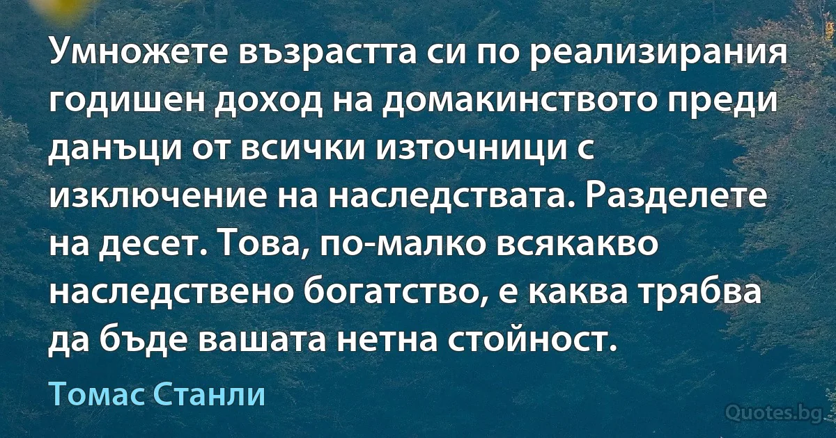 Умножете възрастта си по реализирания годишен доход на домакинството преди данъци от всички източници с изключение на наследствата. Разделете на десет. Това, по-малко всякакво наследствено богатство, е каква трябва да бъде вашата нетна стойност. (Томас Станли)