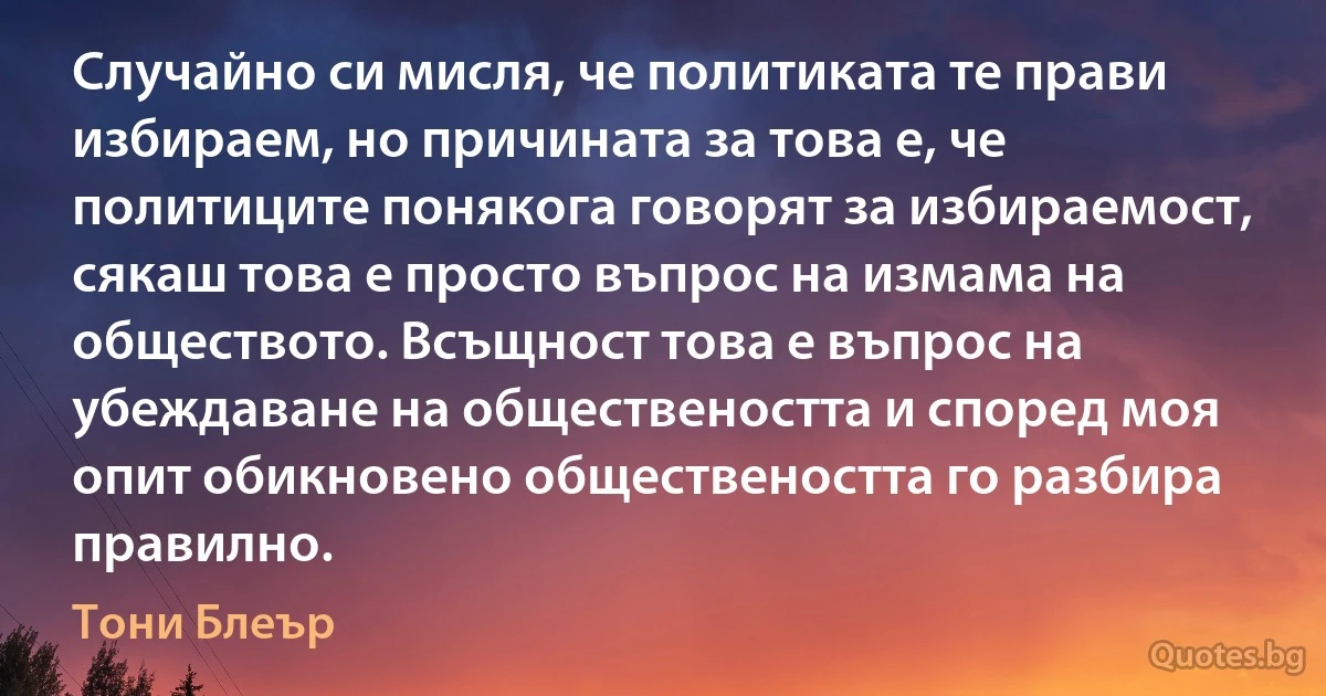 Случайно си мисля, че политиката те прави избираем, но причината за това е, че политиците понякога говорят за избираемост, сякаш това е просто въпрос на измама на обществото. Всъщност това е въпрос на убеждаване на обществеността и според моя опит обикновено обществеността го разбира правилно. (Тони Блеър)