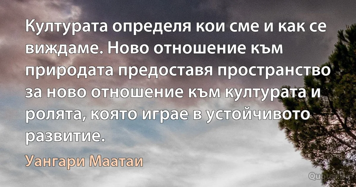 Културата определя кои сме и как се виждаме. Ново отношение към природата предоставя пространство за ново отношение към културата и ролята, която играе в устойчивото развитие. (Уангари Маатаи)