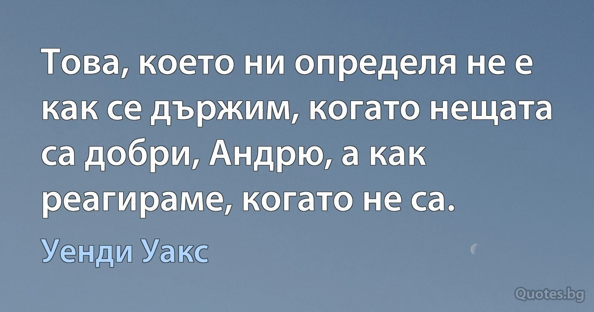 Това, което ни определя не е как се държим, когато нещата са добри, Андрю, а как реагираме, когато не са. (Уенди Уакс)