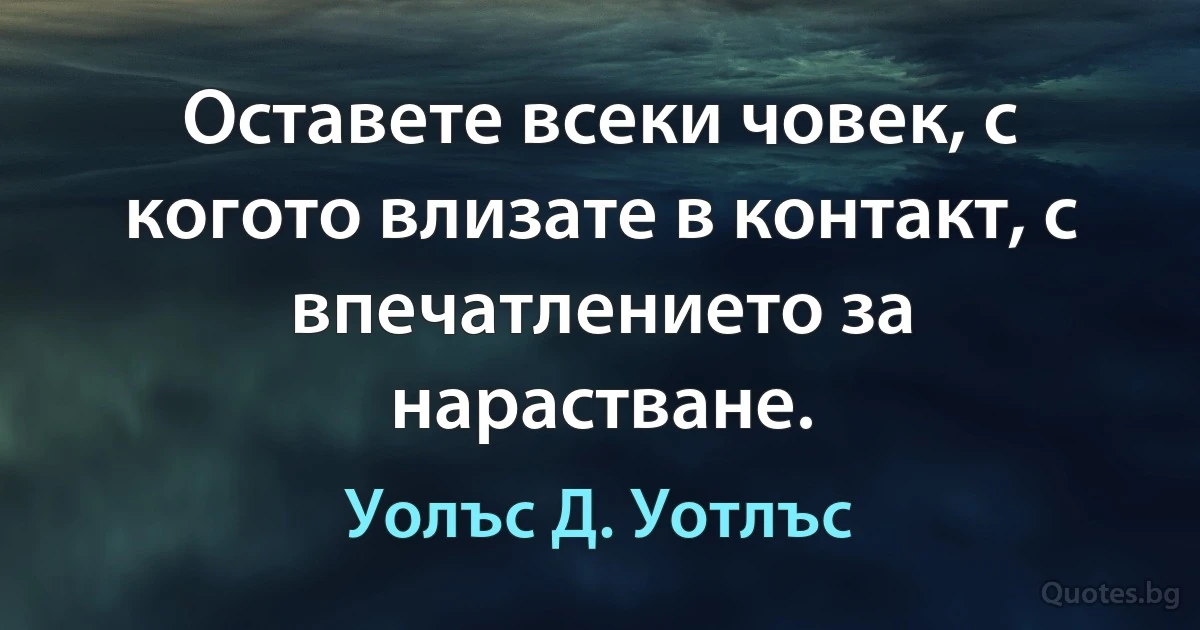 Оставете всеки човек, с когото влизате в контакт, с впечатлението за нарастване. (Уолъс Д. Уотлъс)