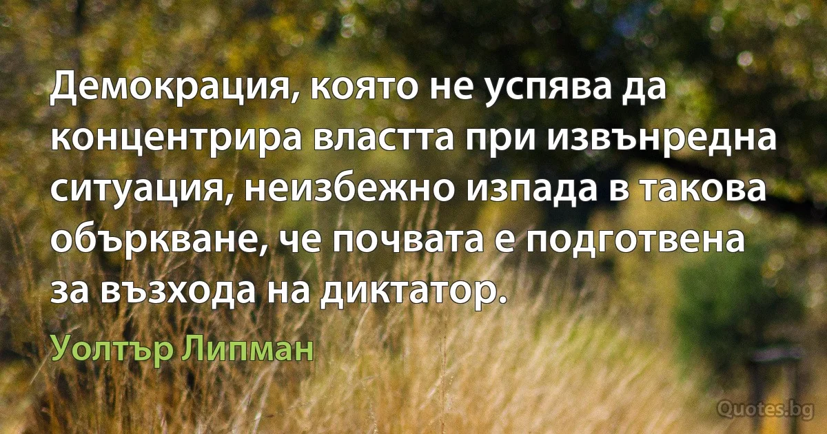 Демокрация, която не успява да концентрира властта при извънредна ситуация, неизбежно изпада в такова объркване, че почвата е подготвена за възхода на диктатор. (Уолтър Липман)