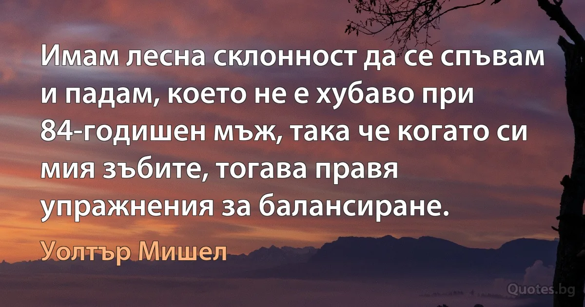 Имам лесна склонност да се спъвам и падам, което не е хубаво при 84-годишен мъж, така че когато си мия зъбите, тогава правя упражнения за балансиране. (Уолтър Мишел)