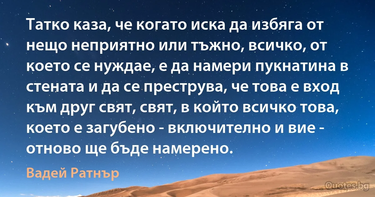 Татко каза, че когато иска да избяга от нещо неприятно или тъжно, всичко, от което се нуждае, е да намери пукнатина в стената и да се преструва, че това е вход към друг свят, свят, в който всичко това, което е загубено - включително и вие - отново ще бъде намерено. (Вадей Ратнър)