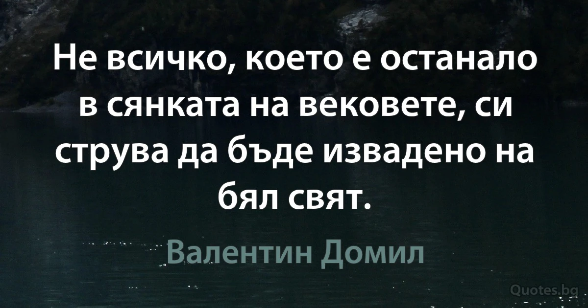 Не всичко, което е останало в сянката на вековете, си струва да бъде извадено на бял свят. (Валентин Домил)