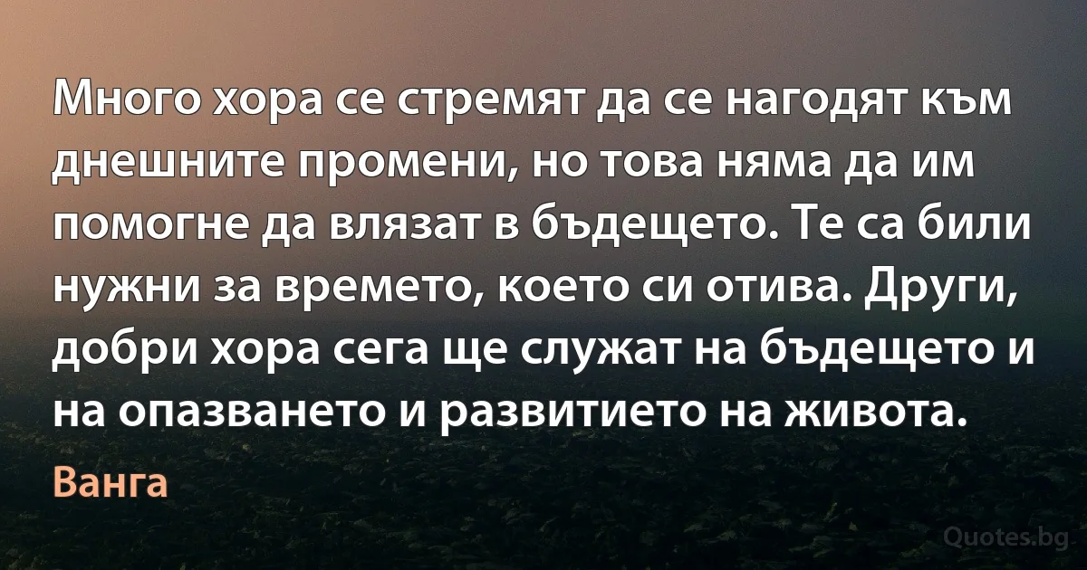 Много хора се стремят да се нагодят към днешните промени, но това няма да им помогне да влязат в бъдещето. Те са били нужни за времето, което си отива. Други, добри хора сега ще служат на бъдещето и на опазването и развитието на живота. (Ванга)