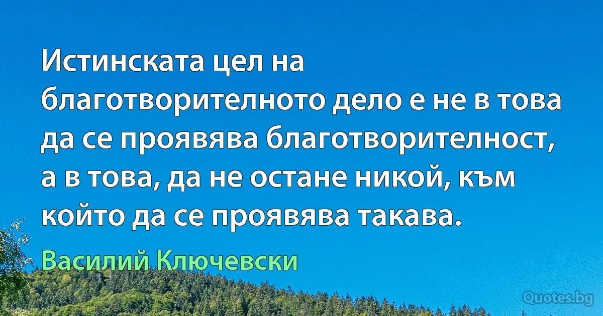 Истинската цел на благотворителното дело е не в това да се проявява благотворителност, а в това, да не остане никой, към който да се проявява такава. (Василий Ключевски)