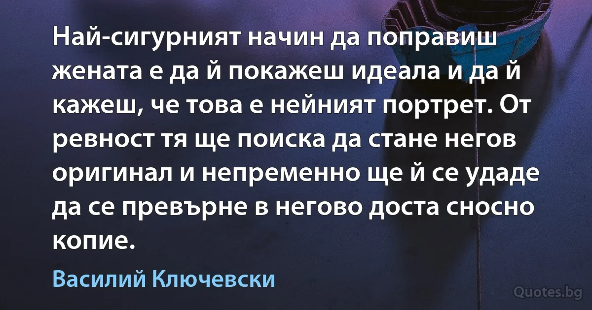 Най-сигурният начин да поправиш жената е да й покажеш идеала и да й кажеш, че това е нейният портрет. От ревност тя ще поиска да стане негов оригинал и непременно ще й се удаде да се превърне в негово доста сносно копие. (Василий Ключевски)