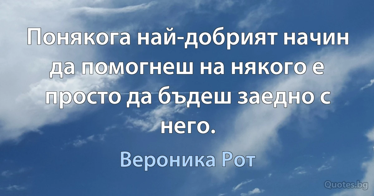 Понякога най-добрият начин да помогнеш на някого е просто да бъдеш заедно с него. (Вероника Рот)