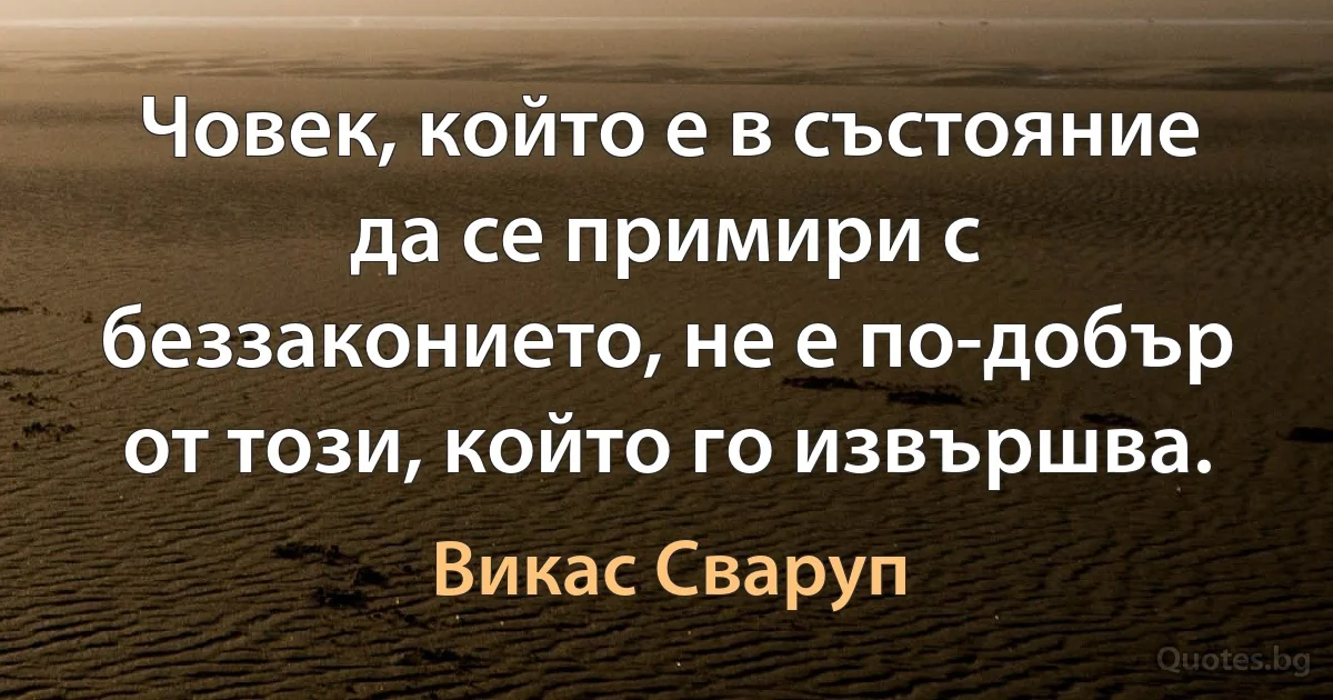 Човек, който е в състояние да се примири с беззаконието, не е по-добър от този, който го извършва. (Викас Сваруп)