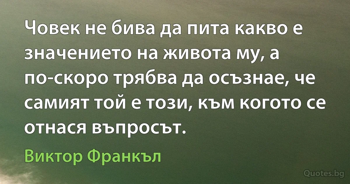 Човек не бива да пита какво е значението на живота му, а по-скоро трябва да осъзнае, че самият той е този, към когото се отнася въпросът. (Виктор Франкъл)